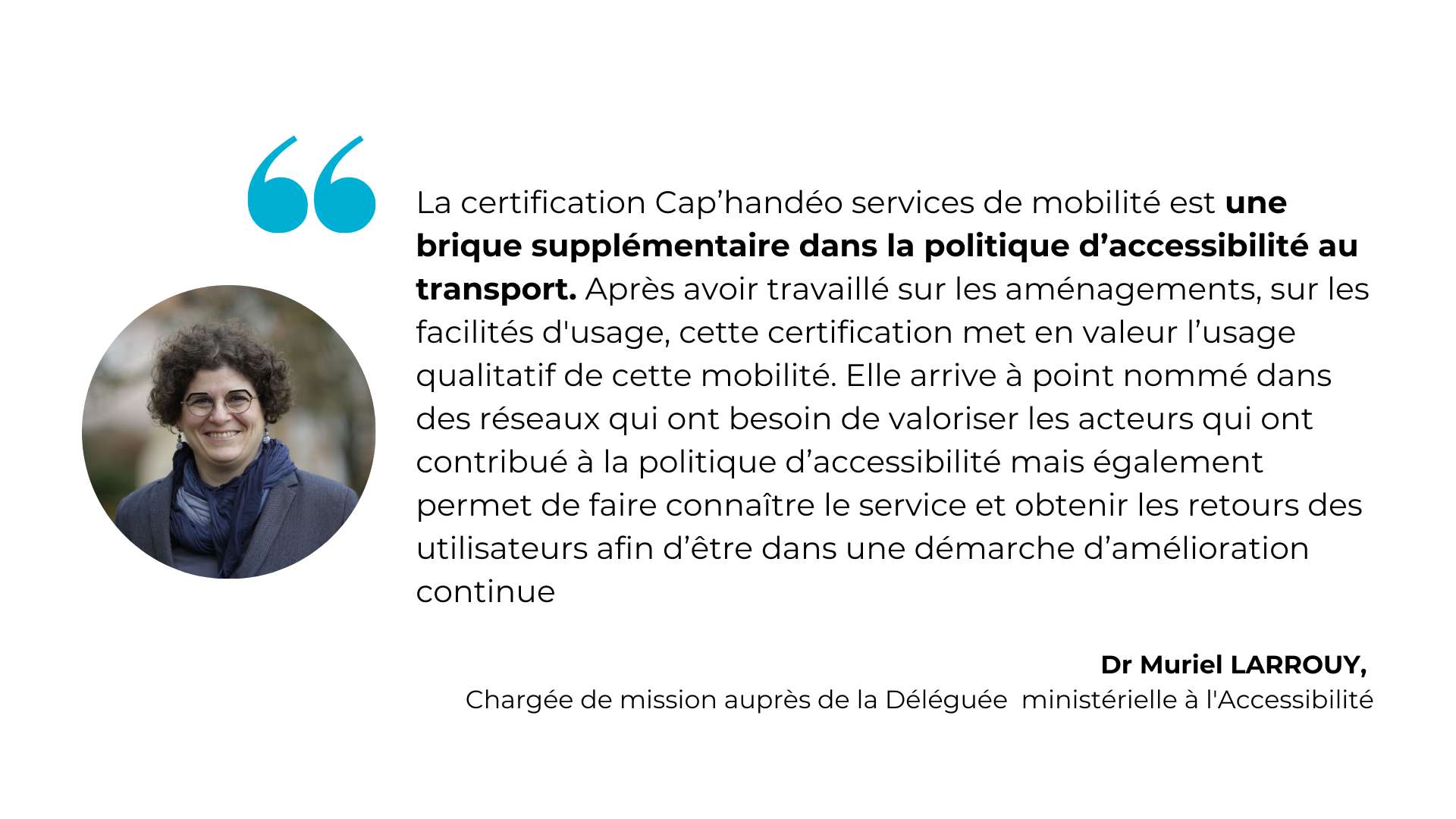 La certification Cap’handéo services de mobilité est une brique supplémentaire dans la politique d’accessibilité au transport. Après avoir travaillé sur les aménagements, sur les facilités d'usage, cette certification met en valeur l’usage qualitatif de cette mobilité. Elle arrive à point nommé dans des réseaux qui ont besoin de valoriser les acteurs qui ont contribué à la politique d’accessibilité mais également permet de faire connaître le service et obtenir les retours des utilisateurs afin d’être dans une démarche d’amélioration continue - Dr Muriel LARROUY,  Chargée de mission auprès de la Déléguée ministérielle à l'Accessibilité