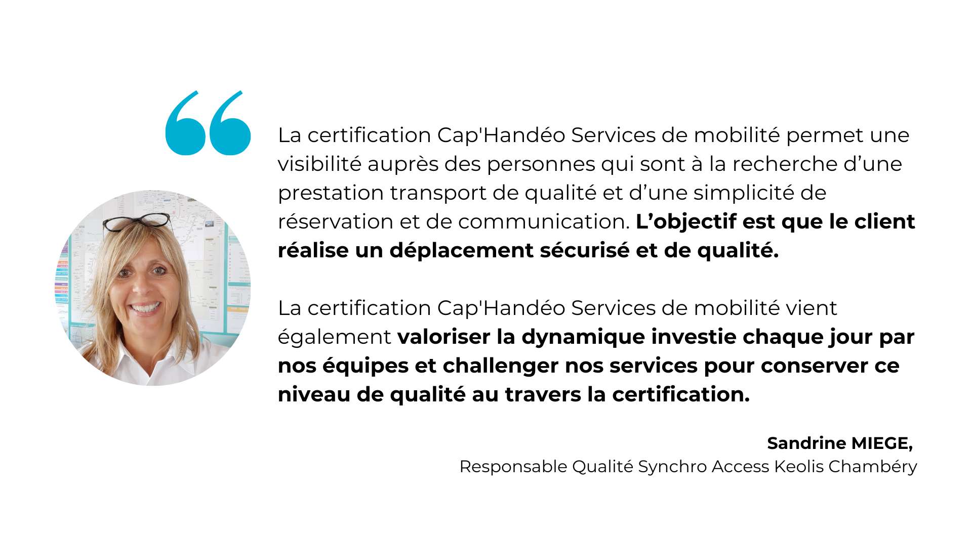 La certification Cap'Handéo Services de mobilité permet une visibilité auprès des personnes qui sont à la recherche d’une prestation transport de qualité et d’une simplicité de réservation et de communication. L’objectif est que le client réalise un déplacement sécurisé et de qualité.  La certification Cap'Handéo Services de mobilité vient également valoriser la dynamique investie chaque jour par nos équipes et challenger nos services pour conserver ce niveau de qualité au travers la certification - Sandrine Miège, Responsable Qualité Synchro Access Keolis Chambéry